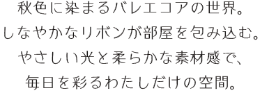 秋色に染まるバレエコアの世界。 しなやかなリボンが部屋を包み込む。 やさしい光と柔らかな素材感で、毎日を彩るわたしだけの空間。