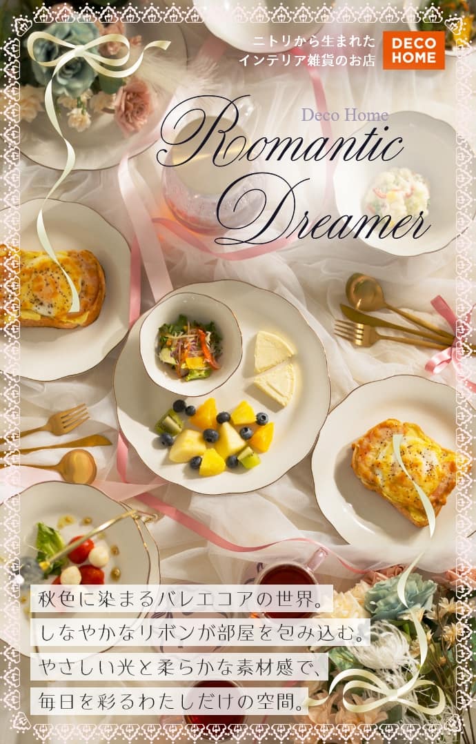 ニトリから生まれたインテリア雑貨のお店 DECO HOME Deco Home Romantic Dreamer 秋色に染まるバレエコアの世界。 しなやかなリボンが部屋を包み込む。 やさしい光と柔らかな素材感で、毎日を彩るわたしだけの空間。