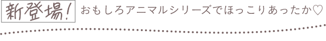 新登場！おもしろアニマルシリーズでほっこりあったか♡
