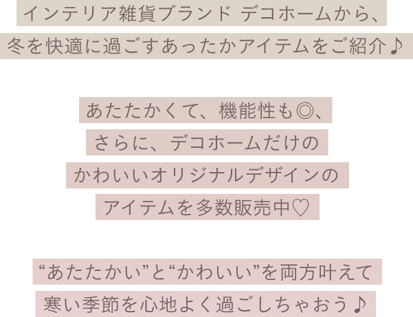 インテリア雑貨ブランド デコホームから、冬を快適に過ごすあったかアイテムをご紹介♪ あたたかくて、機能性も◎、さらに、デコホームだけのかわいいオリジナルデザインのアイテムを多数販売中♡ ”あたたかい”と”かわいい”を両方叶えて、寒い季節を心地よく過ごしちゃおう♪