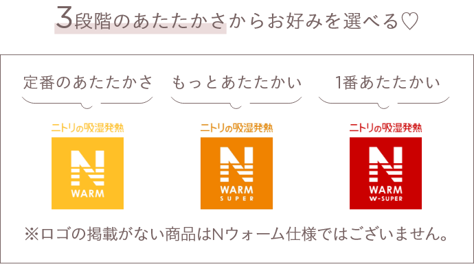 3段階のあたたかさからお好みを選べる♡ 定番のあたたかさ ニトリの吸湿発熱 N WARM もっとあたたかい ニトリの吸湿発熱 N WARM SUPER 1番あたたかい ニトリの吸湿発熱 N WARM W=SUPER ※ロゴの記載がない商品はNウォーム仕様ではございません。