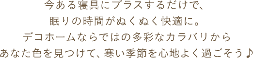 今ある寝具にプラスするだけで、眠りの時間がぬくぬく快適に。デコホームならではの多彩なカラバリからあなた色を見つけて、寒い季節を心地よく過ごそう♪