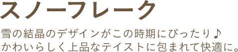 スノーフレーク 雪の結晶のデザインがこの時期にぴったり♪かわいらしく上品なテイストに包まれて快適に。
