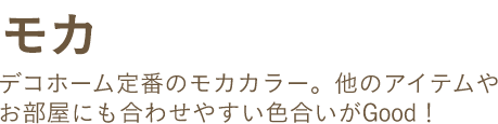 モカ デコホーム定番のモカカラー。他のアイテムやお部屋にも合わせやすい色合いがGood!