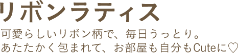 リボンラティス 可愛らしいリボン柄で、毎日うっとり。あたたかく包まれて、お部屋も自分もCuteに♡