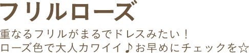 フリルローズ 重なるフリルがまるでドレスみたい！ローズ色で大人カワイイ♪お早めにチェックを☆