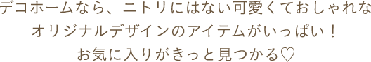 デコホームなら、ニトリにはない可愛くておしゃれなオリジナルデザインのアイテムがいっぱい！お気に入りがきっと見つかる♡