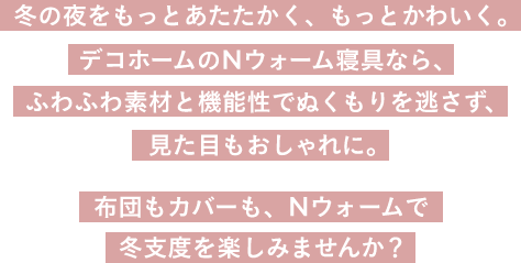 冬の夜をもっとあたたかく、もっとかわいく。デコホームのNウォーム寝具なら、ふわふわ素材と機能性でぬくもりを逃さず、見た目もおしゃれに。布団もカバーも、Nウォームで冬支度をたのしみませんか？