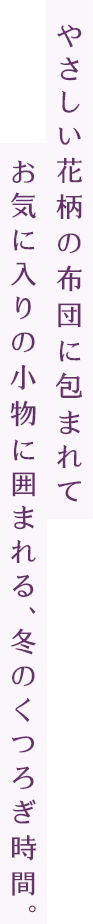やさしい花柄の布団に包まれてお気に入りの小物に囲まれる、冬のくつろぎ時間。