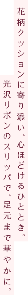 花柄クッションに寄り添い、心ほどけるひととき。光沢リボンのスリッパで、足元まで華やかに。