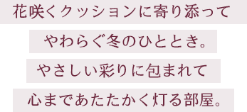 花咲くクッションに寄り添ってやわらぐ冬のひととき。やさしい彩りに包まれて心まであたたかく灯る部屋。