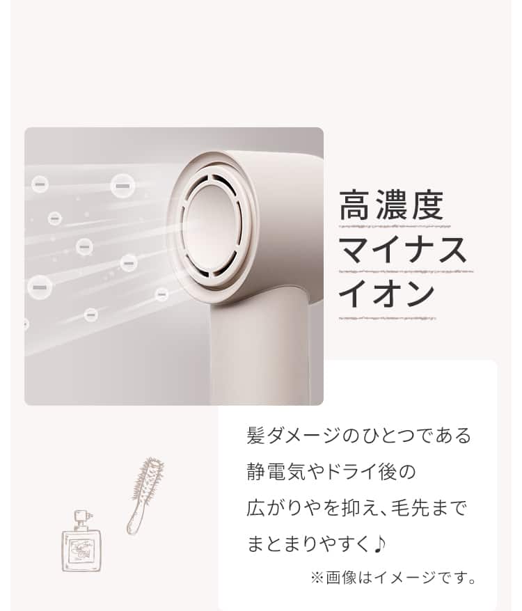 高濃度マイナスイオン 髪ダメージのひとつである静電気やドライ後の広がりやを抑え、毛先までまとまりやすく♪