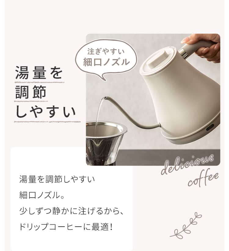 湯量を調節しやすい 湯量を調節しやすい細口ノズル。少しずつ静かに注げるから、ドリップコーヒーに最適!