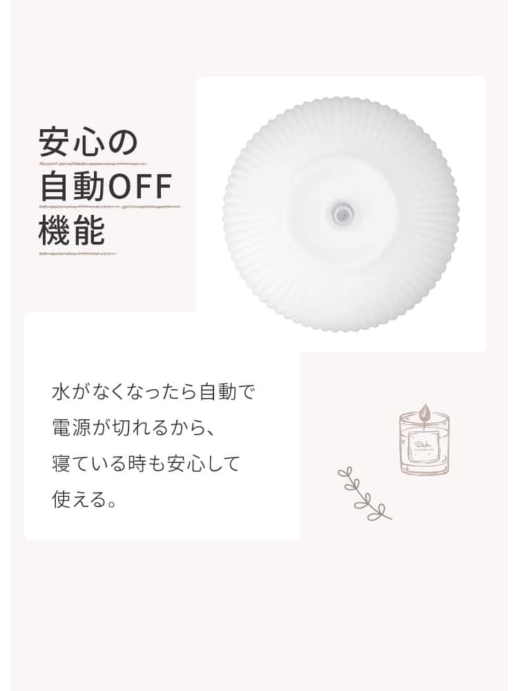 安心の自動OFF機能 水がなくなったら自動で電源が切れるから、寝ている時も安心して使える。
