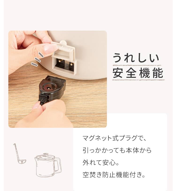 うれしい安全機能 マグネット式プラグで、引っかかっても本体から外れて安心。空焚き防止機能付き。