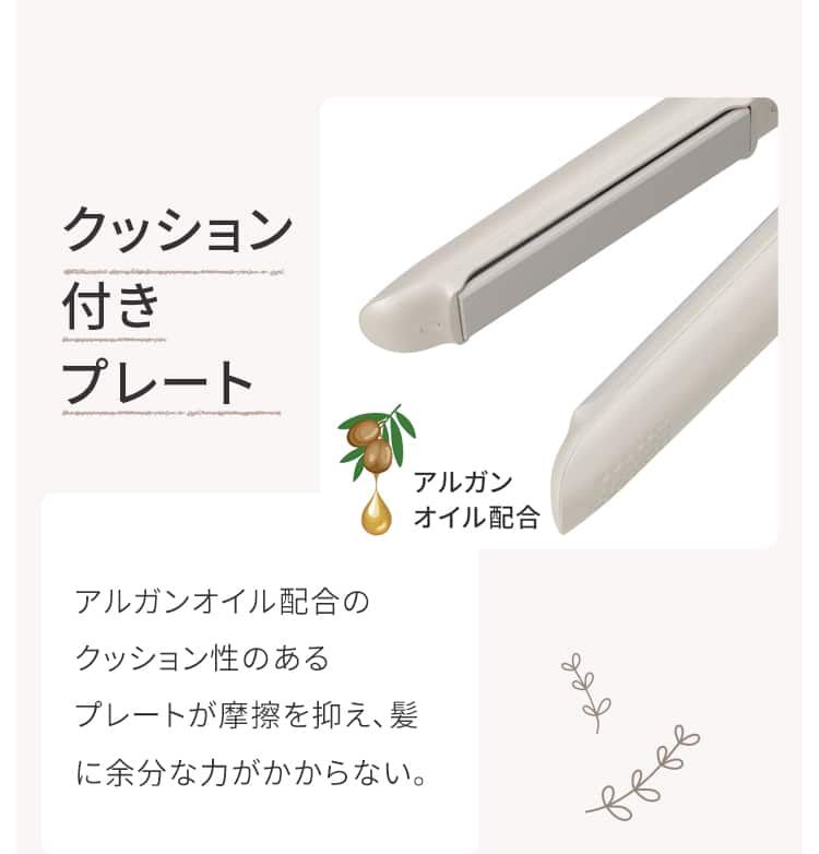 クッション付きプレート アルガンオイル配合のクッション性のあるプレートが摩擦を抑え、髪に余分な力がかからない。