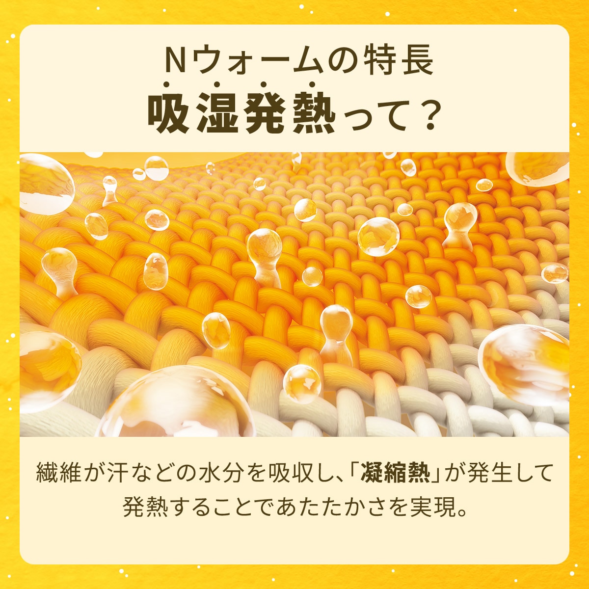 Nウォームの特徴吸湿発熱って?繊維が汗などの水分を吸収し、「凝縮熱」が発生して発熱することであたたかさを実現。