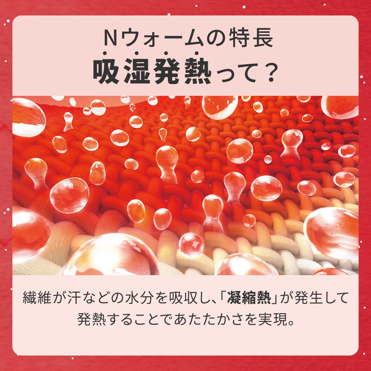 Nウォームの特徴吸湿発熱って?繊維が汗などの水分を吸収し、「凝縮熱」が発生して発熱することであたたかさを実現。