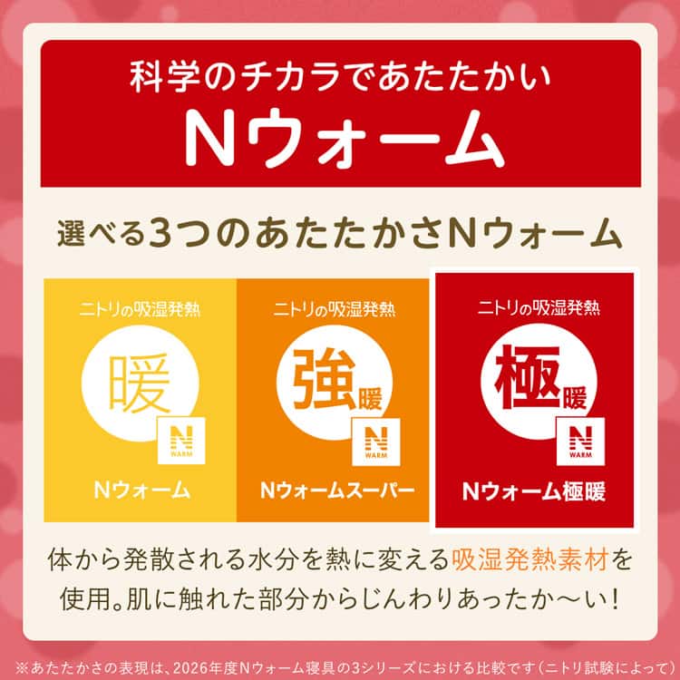 科学のチカラであたたかいNウォーム 選べる3つのあたたかさNウォーム 体から発散される水分を熱に変える吸湿発熱素材を 使用。肌に触れた部分からじんわりあったか~い!※あたたかさの表現は、2026年度Nウォーム寝具 3シリーズにおける比較です(ニトリ試験によって)
