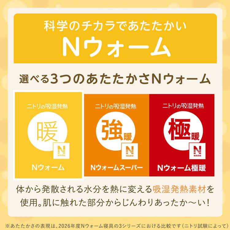 科学のチカラであたたかいNウォーム 選べる3つのあたたかさNウォーム 体から発散される水分を熱に変える吸湿発熱素材を 使用。肌に触れた部分からじんわりあったか~い!※あたたかさの表現は、2026年度Nウォーム寝具 3シリーズにおける比較です(ニトリ試験によって)