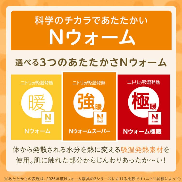 科学のチカラであたたかいNウォーム 選べる3つのあたたかさNウォーム 体から発散される水分を熱に変える吸湿発熱素材を 使用。肌に触れた部分からじんわりあったか～い！※あたたかさの表現は、2026年度Nウォーム寝具 3シリーズにおける比較です（ニトリ試験によって）