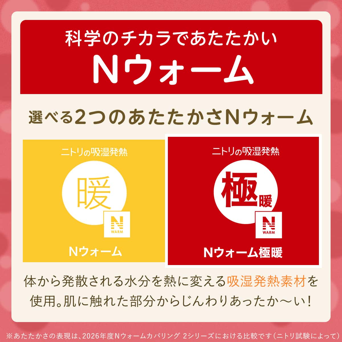 科学のチカラであたたかいNウォーム 選べる2つのあたたかさNウォーム 体から発散される水分を熱に変える吸湿発熱素材を 使用。肌に触れた部分からじんわりあったか~い!※あたたかさの表現は、2026年度Nウォーム寝具 2シリーズにおける比較です(ニトリ試験によって)