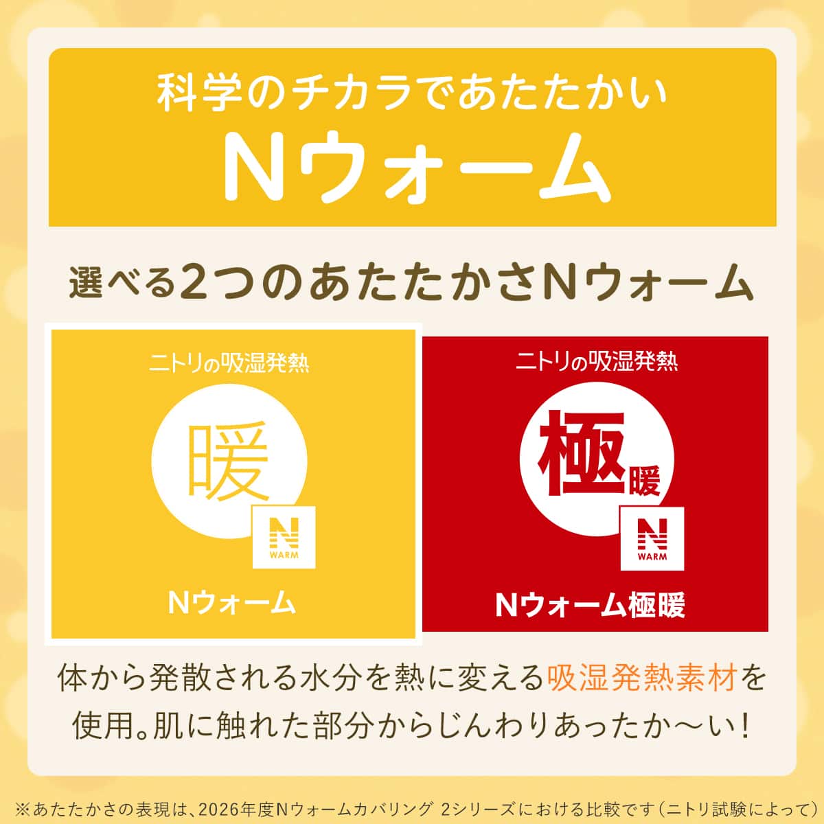 科学のチカラであたたかいNウォーム 選べる2つのあたたかさNウォーム 体から発散される水分を熱に変える吸湿発熱素材を 使用。肌に触れた部分からじんわりあったか～い！※あたたかさの表現は、2026年度Nウォーム寝具 2シリーズにおける比較です（ニトリ試験によって）