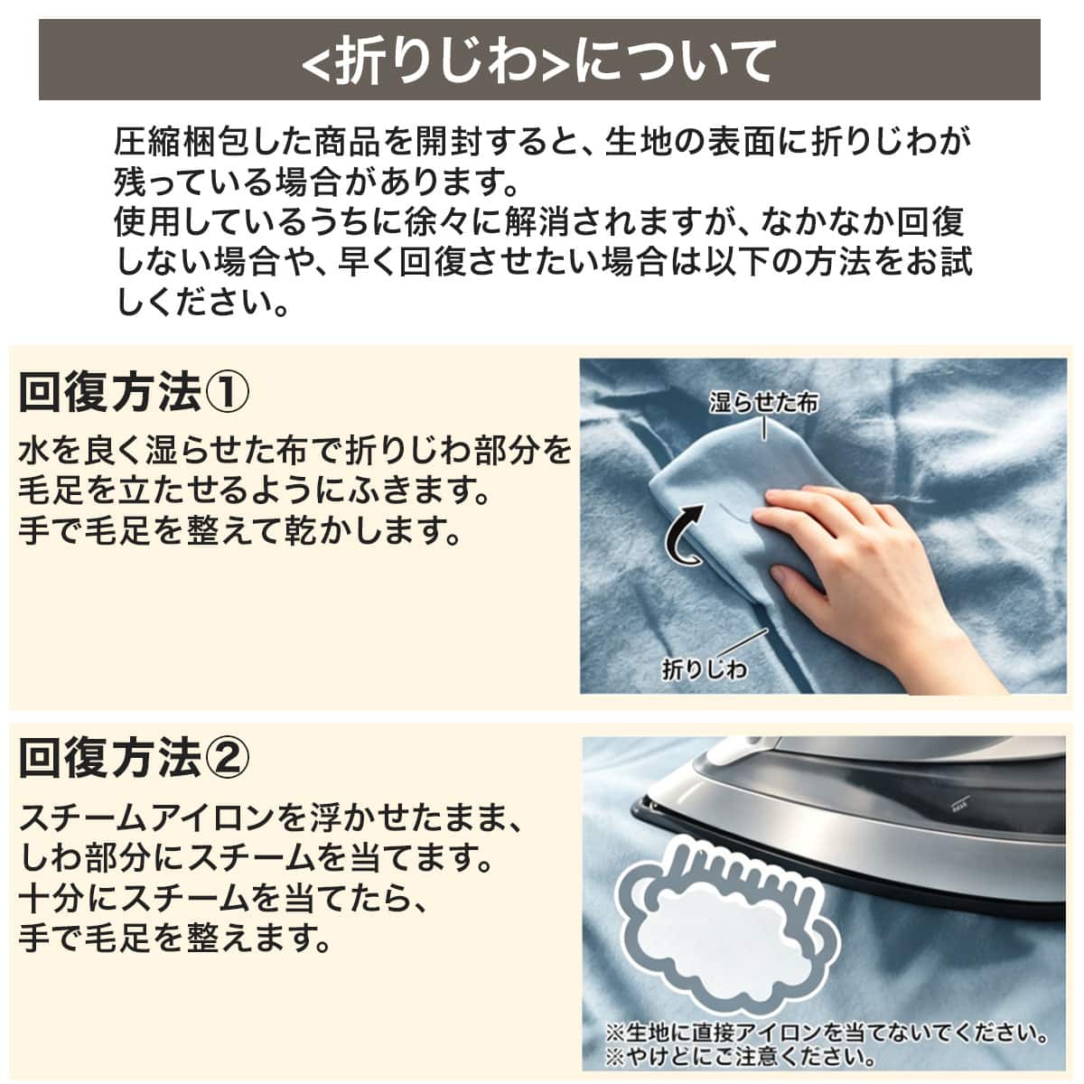 折りじわについて圧縮梱包した商品を開封すると、生地の表面に折りじわが残っている場合があります。使用しているうちに徐々に解消されますが、なかなか回復しない場合や、早く回復させたい場合は以下の方法をお試しください。水を良く湿らせた布で折りじわ部分を 毛足を立たせるようにふきます。手で毛足を整えて乾かします。スチームアイロンを浮かせたまま、しわ部分にスチームを当てます。十分にスチームを当てたら、手で毛足を整えます。