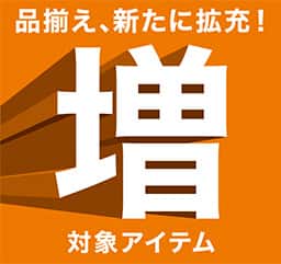 品揃え、新たに拡充！ 増 対象アイテム