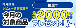 毎月抽選 レビュー投稿実施中 今月の対象商品 抽選で 最大で2,000ポイント プレゼント!