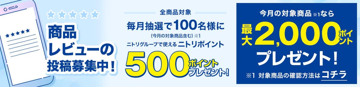 商品レビューの投稿募集中！ 全商品対象 毎月抽選で100名様に （今月の対象商品含む）※1 ニトリグループで使えるニトリポイント 500ポイントプレゼント！ さらに今月の対象商品※1なら最大2,000ポイントプレゼント！ ※1 対象商品の確認方法はコチラ 