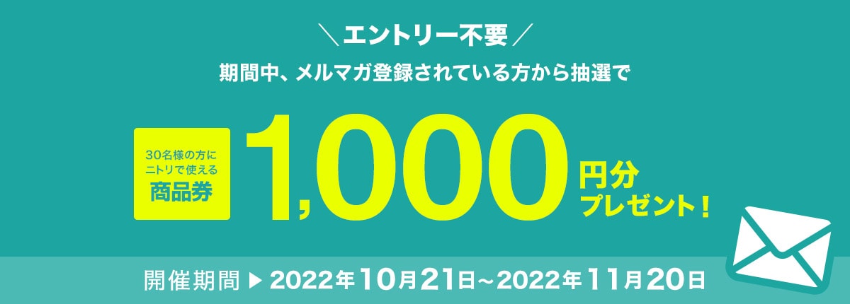 エントリー不要　期間中、メルマガ登録されている方から抽選で30名の方にニトリで使える商品券1,000円分プレゼント！ 開催期間 2022年10月21日～2022年11月20日