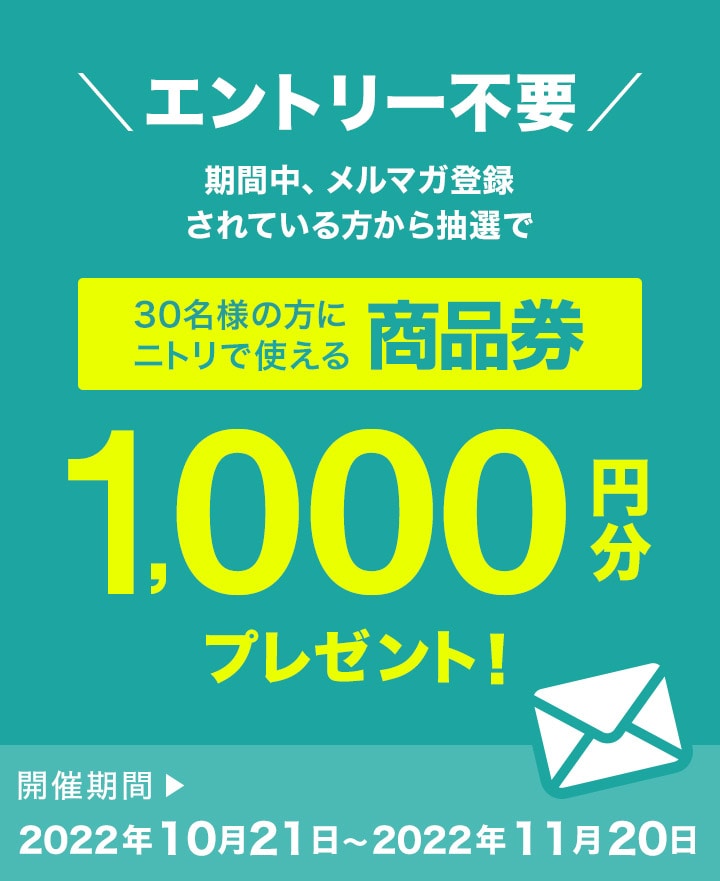 エントリー不要　期間中、メルマガ登録されている方から抽選で30名の方にニトリで使える商品券1,000円分プレゼント！ 開催期間 2022年10月21日～2022年11月20日