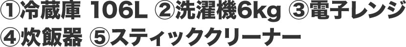 ①冷蔵庫 106L ②洗濯機6kg ③電子レンジ ④炊飯器 ⑤スティッククリーナー
