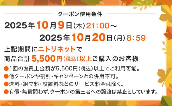 クーポン使用条件 2025年10月9日（木）21：00～2025年10月20日（月）8：59　上記期間にニトリネットで商品合計税込5,500円以上ご購入のお客様 ●1回のお買上金額が5,500円（税込）以上でご利用可能。●他クーポンや割引・キャンペーンとの併用不可。●送料・組立料・設置料などのサービス料金は除く。●有償・無償問わず、クーポンの第三者への譲渡は禁止としています。
