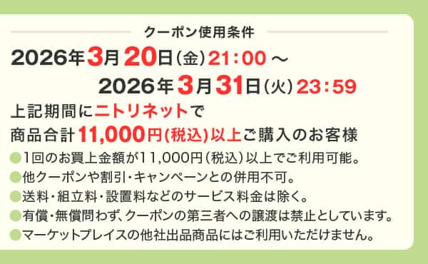 クーポン使用条件 2026年3月20日（金）21：00～2026年3月31日（火）23：59　上記期間にニトリネットで商品合計11,000円(税込)以上ご購入のお客様 ●1回のお買上金額が11,000円（税込）以上でご利用可能。●他クーポンや割引・キャンペーンとの併用不可。●送料・組立料・設置料などのサービス料金は除く。●有償・無償問わず、クーポンの第三者への譲渡は禁止としています。●マーケットプレイスの他社出品商品にはご利用いただけません。
