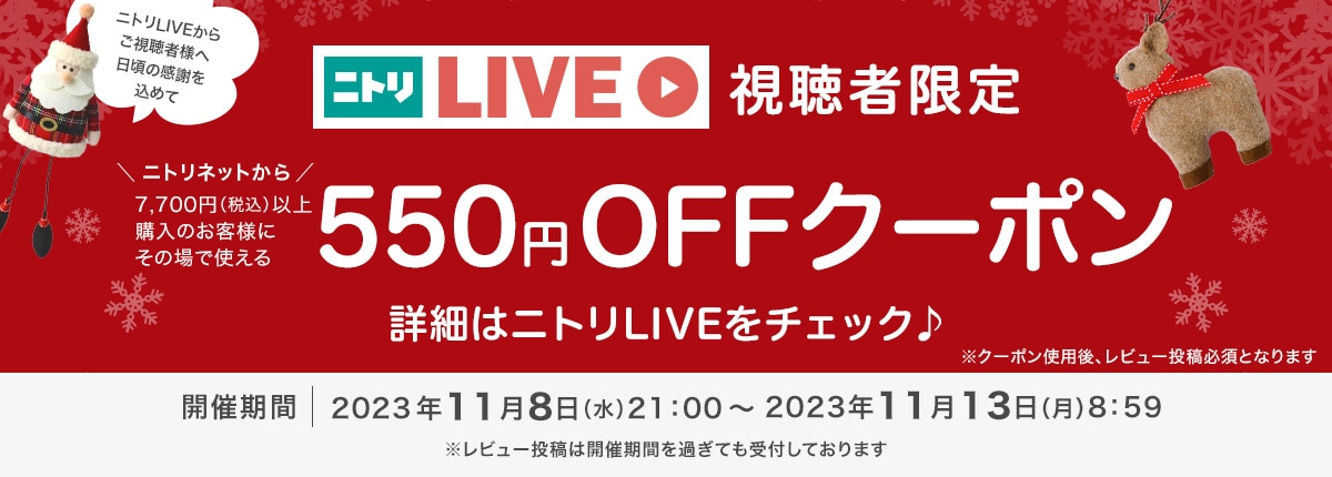 ニトリLIVEからご視聴者様へ日頃の感謝を込めて　ニトリLIVE視聴者限定　ニトリネットから7,700円以上購入のお客様にその場で使える550円クーポン　詳細はニトリLIVEをチェック♪　※クーポン使用後、レビュー投稿必須となります　開催期間2023年11月8日（水）21:00～2023年11月13日（月）8:59　※レビュー投稿は開催期間を過ぎても受付しております