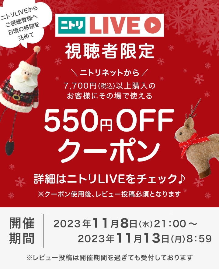 ニトリLIVEからご視聴者様へ日頃の感謝を込めて　ニトリLIVE視聴者限定　ニトリネットから7,700円以上購入のお客様にその場で使える550円クーポン　詳細はニトリLIVEをチェック♪　※クーポン使用後、レビュー投稿必須となります　開催期間2023年11月8日（水）21:00～2023年11月13日（月）8:59　※レビュー投稿は開催期間を過ぎても受付しております