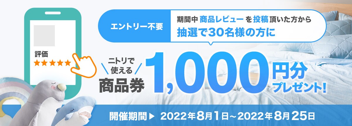 期間中商品レビューを投稿いただいた方から毎月、抽選で30名の方にニトリで使える商品券1,000円分プレゼント！ 開催期間 2022年8月1日～2022年8月25日