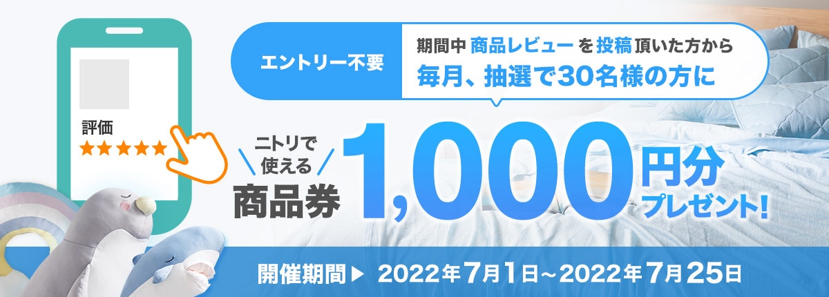期間中商品レビューを投稿いただいた方から毎月、抽選で30名の方にニトリで使える商品券1,000円分プレゼント！ 開催期間 2022年7月1日～2022年7月25日