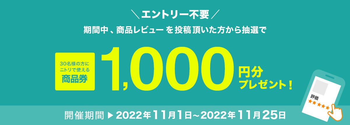 期間中、商品レビューを投稿いただいた方から抽選で30名の方にニトリで使える商品券1,000円分プレゼント！ 開催期間 2022年11月1日～2022年11月25日