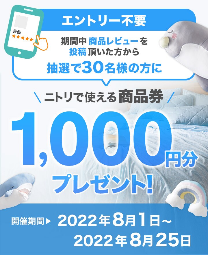 期間中商品レビューを投稿いただいた方から毎月、抽選で30名の方にニトリで使える商品券1,000円分プレゼント！ 開催期間 2022年8月1日～2022年8月25日