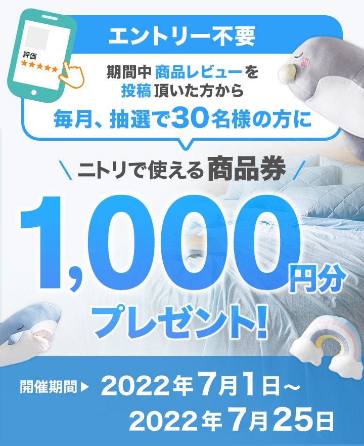 期間中商品レビューを投稿いただいた方から毎月、抽選で30名の方にニトリで使える商品券1,000円分プレゼント！ 開催期間 2022年7月1日～2022年7月25日