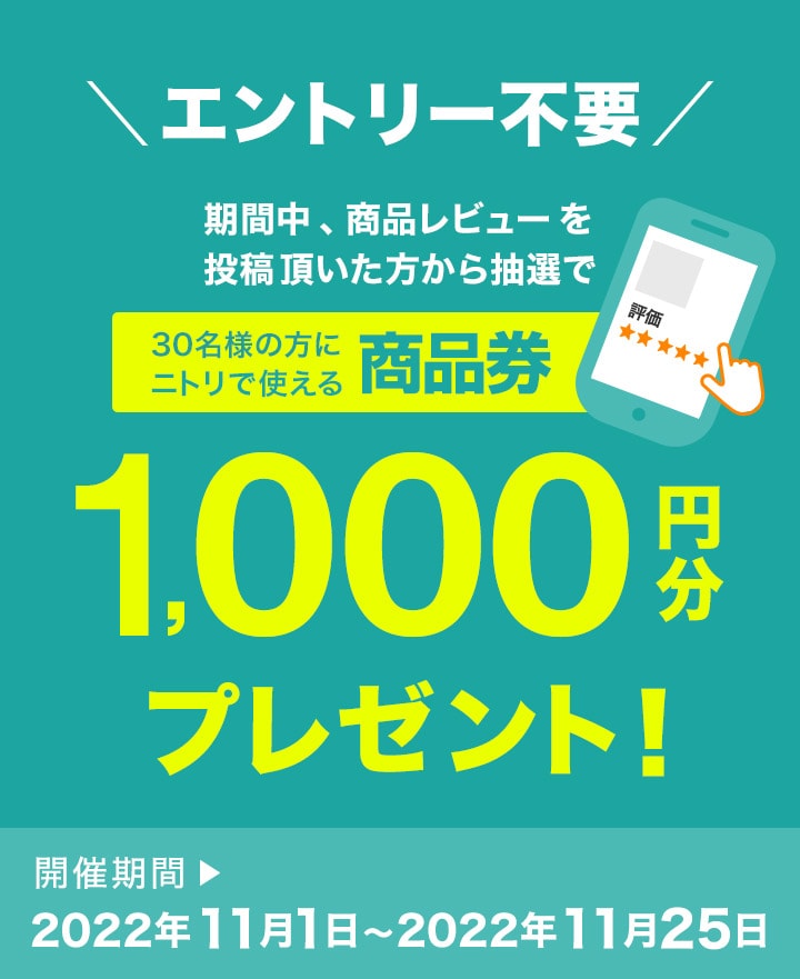期間中、商品レビューを投稿いただいた方から抽選で30名の方にニトリで使える商品券1,000円分プレゼント！ 開催期間 2022年11月1日～2022年11月25日