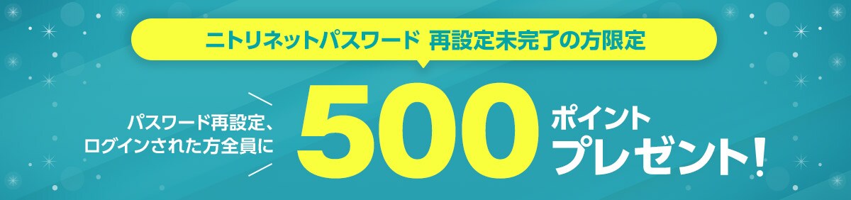 ニトリネットパスワード再設定未完了の方限定 パスワード再設定、ログインされた方全員に500ポイントプレゼント!