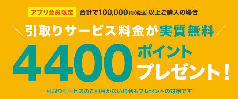 アプリ会員限定　合計で100,000円（税込）以上ご購入の場合引取りサービス料金が実質無料　4400ポイントプレゼント！引取りサービスのご利用がない場合もプレゼントの対象です