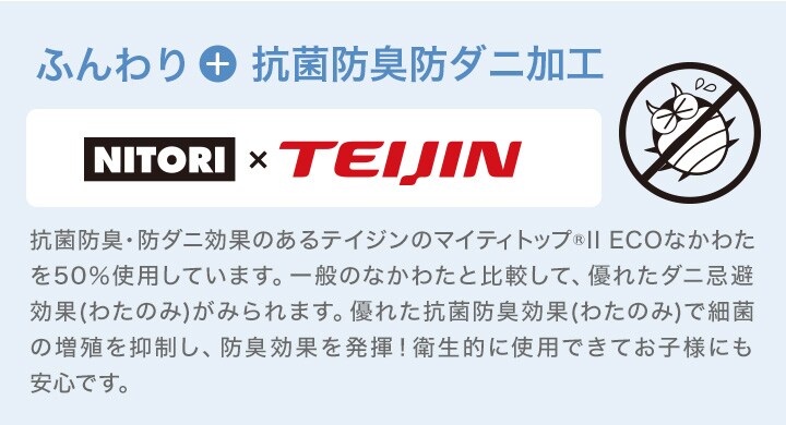ふんわり+抗菌防臭防ダニ加工 抗菌防臭・防ダニ効果のあるテイジンのマイティトップ®IIECO中わたを50%使用しています。一般のなかわたと比較して、優れたダニ忌避効果(わたのみ)がみられます。優れた抗菌防臭効果(わたのみ)で細菌の増殖を抑制し、防臭効果を発揮!衛生的に使用できてお子様にも安心です。