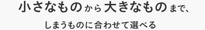 小さなものから大きなものまで、しまうものに合わせて選べる