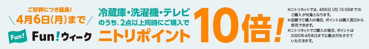 ご好評につき延長! 4月6日(月)まで FUNウィーク 冷蔵庫・洗濯機・テレビのうち、2点以上同時にご購入でニトリポイント10倍!※ニトリネットでは、4月6日(月)15:59までのご購入が対象となります。※店舗でご購入の場合、ポイントは購入翌日から使用できます。※ニトリネットでご購入の場合、ポイントは2020年4月末日までに順次付与させていただきます。