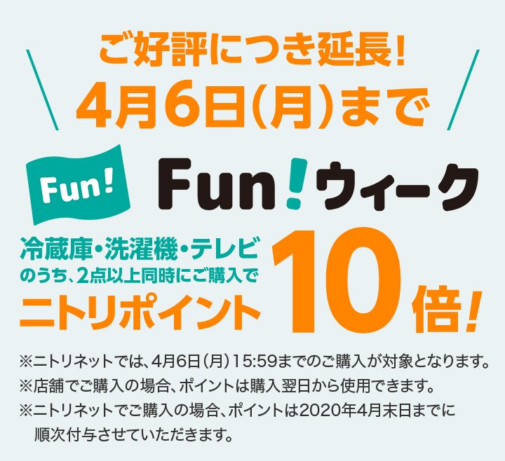 ご好評につき延長! 4月6日(月)まで FUNウィーク 冷蔵庫・洗濯機・テレビのうち、2点以上同時にご購入でニトリポイント10倍!※ニトリネットでは、4月6日(月)15:59までのご購入が対象となります。※店舗でご購入の場合、ポイントは購入翌日から使用できます。※ニトリネットでご購入の場合、ポイントは2020年4月末日までに順次付与させていただきます。